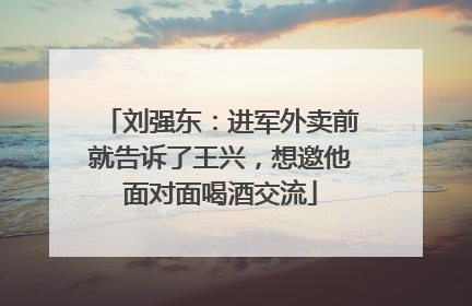 刘强东：进军外卖前就告诉了王兴，想邀他面对面喝酒交流